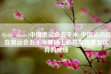 温州中国奥运会五千米-中国运动员在奥运会五千米赛场上必将取得更加优异的成绩