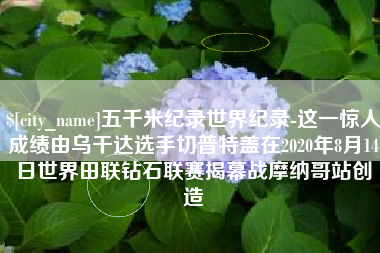 温州五千米纪录世界纪录-这一惊人成绩由乌干达选手切普特盖在2020年8月14日世界田联钻石联赛揭幕战摩纳哥站创造