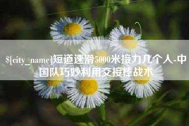 温州短道速滑5000米接力几个人-中国队巧妙利用交接棒战术