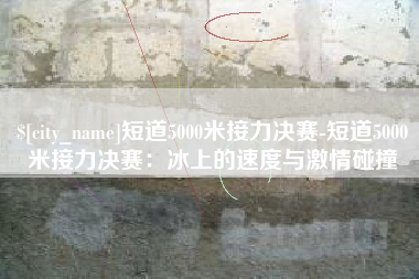 温州短道5000米接力决赛-短道5000米接力决赛：冰上的速度与激情碰撞