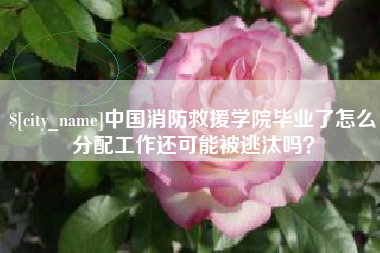 温州中国消防救援学院毕业了怎么分配工作还可能被逃汰吗？
