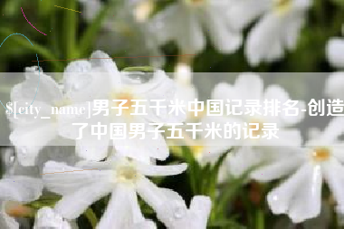 温州男子五千米中国记录排名-创造了中国男子五千米的记录