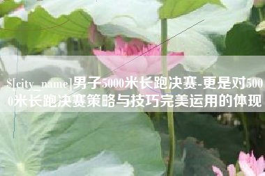 温州男子5000米长跑决赛-更是对5000米长跑决赛策略与技巧完美运用的体现