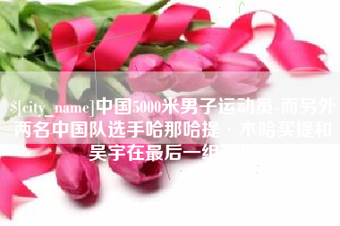 温州中国5000米男子运动员-而另外两名中国队选手哈那哈提·木哈买提和吴宇在最后一组出场