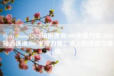 温州2020短道速滑3000米接力赛-2020短道速滑3000米接力赛：冰上的速度与激情